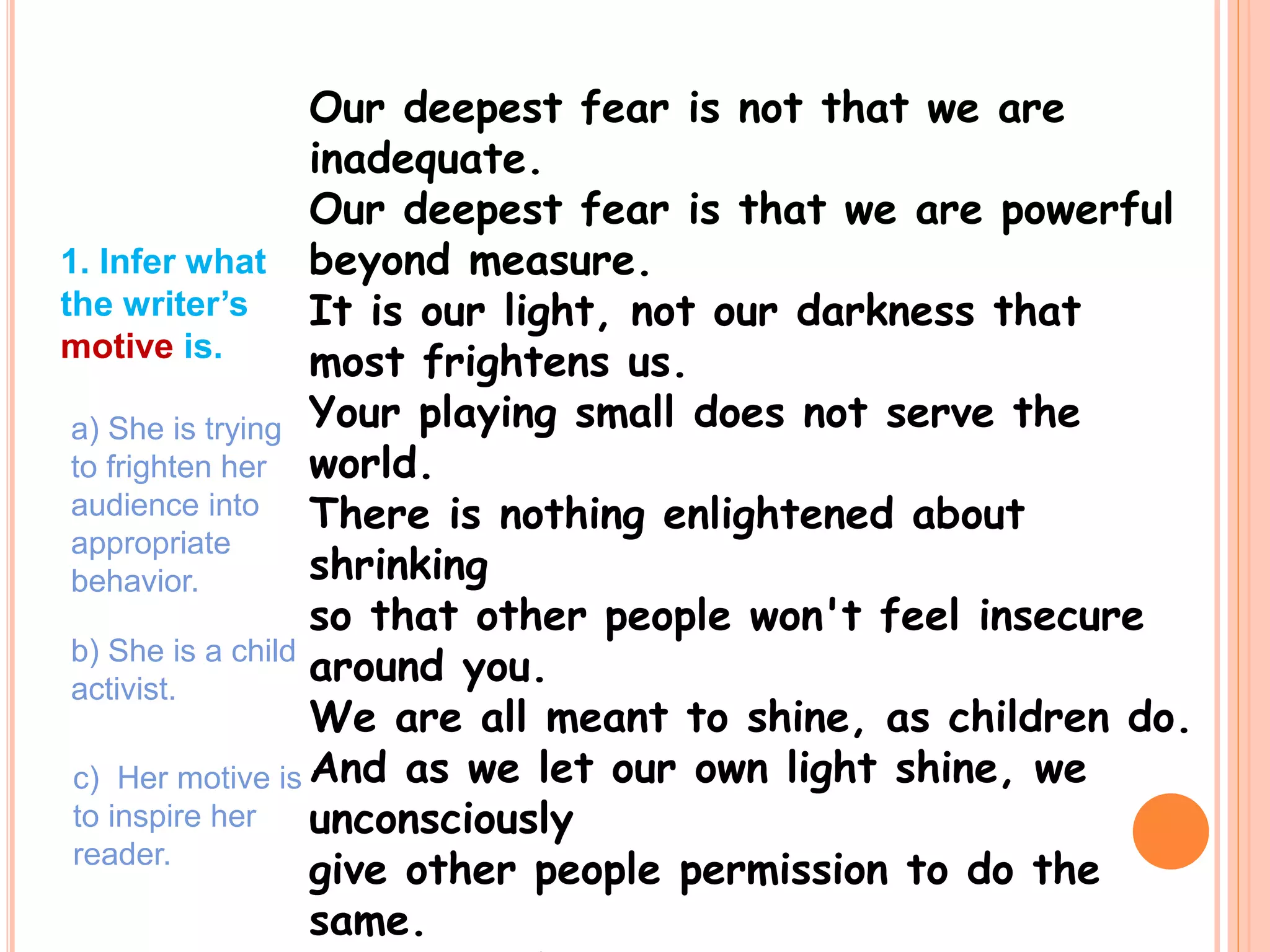 Our deepest fear is not that we are
inadequate.
Our deepest fear is that we are powerful
beyond measure.
It is our light, not our darkness that
most frightens us.
Your playing small does not serve the
world.
There is nothing enlightened about
shrinking
so that other people won't feel insecure
around you.
We are all meant to shine, as children do.
And as we let our own light shine, we
unconsciously
give other people permission to do the
same.
1. Infer what
the writer’s
motive is.
a) She is trying
to frighten her
audience into
appropriate
behavior.
b) She is a child
activist.
c) Her motive is
to inspire her
reader.
 