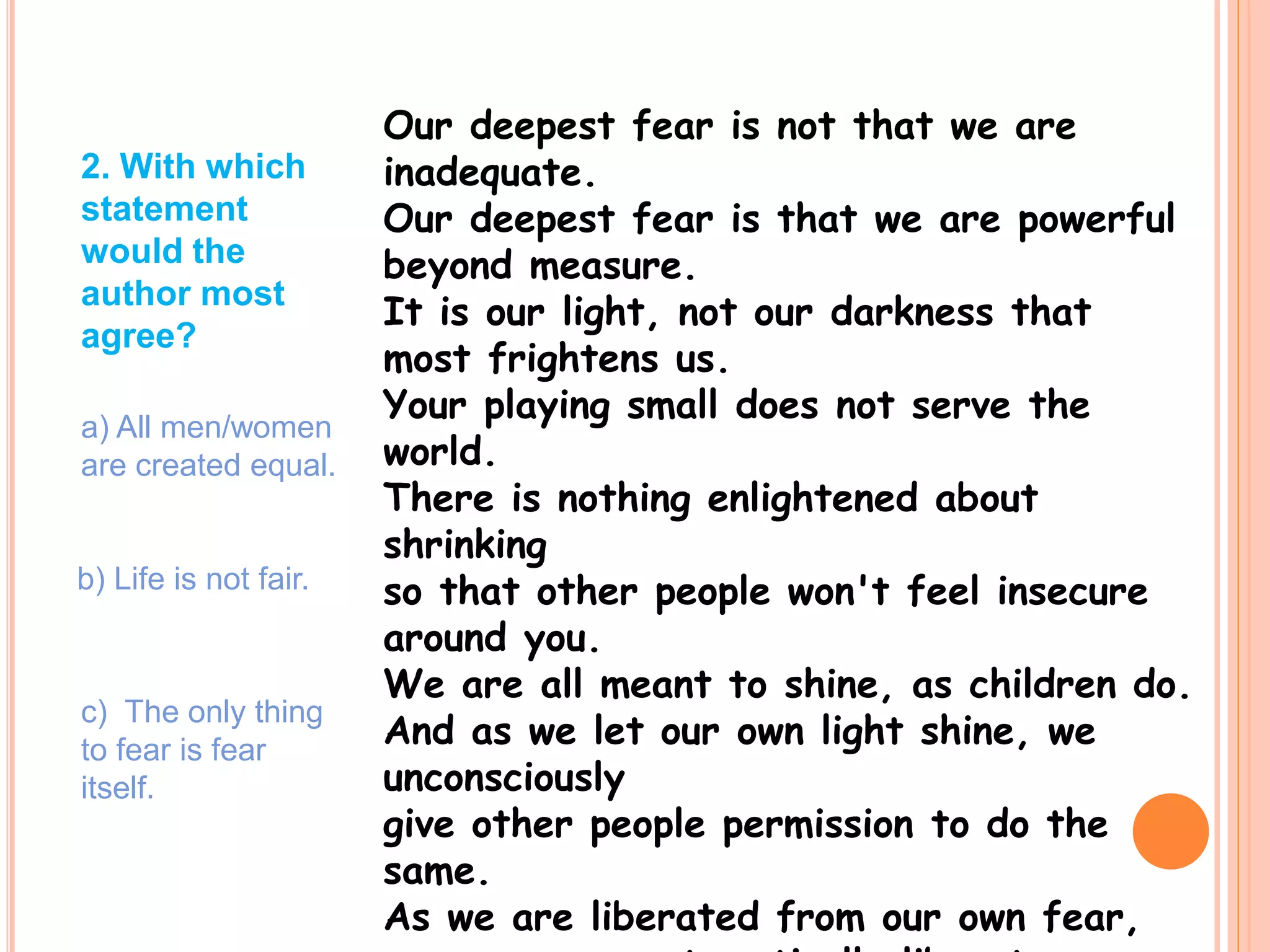 Our deepest fear is not that we are
inadequate.
Our deepest fear is that we are powerful
beyond measure.
It is our light, not our darkness that
most frightens us.
Your playing small does not serve the
world.
There is nothing enlightened about
shrinking
so that other people won't feel insecure
around you.
We are all meant to shine, as children do.
And as we let our own light shine, we
unconsciously
give other people permission to do the
same.
As we are liberated from our own fear,
2. With which
statement
would the
author most
agree?
a) All men/women
are created equal.
b) Life is not fair.
c) The only thing
to fear is fear
itself.
 