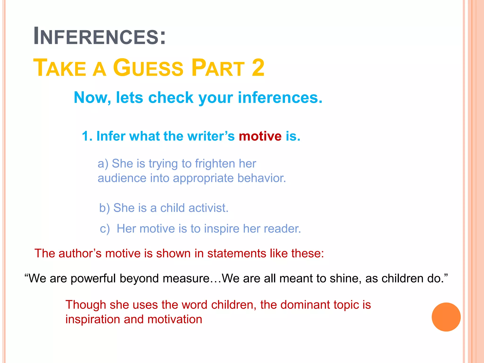 Now, lets check your inferences.
c) Her motive is to inspire her reader.
The author’s motive is shown in statements like these:
Though she uses the word children, the dominant topic is
inspiration and motivation
1. Infer what the writer’s motive is.
a) She is trying to frighten her
audience into appropriate behavior.
b) She is a child activist.
“We are powerful beyond measure…We are all meant to shine, as children do.”
INFERENCES:
TAKE A GUESS PART 2
 