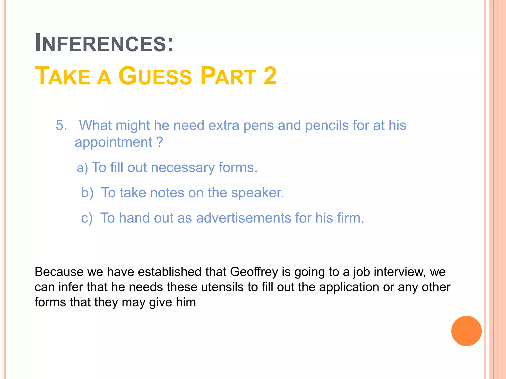 5. What might he need extra pens and pencils for at his
appointment ?
b) To take notes on the speaker.
c) To hand out as advertisements for his firm.
a) To fill out necessary forms.
Because we have established that Geoffrey is going to a job interview, we
can infer that he needs these utensils to fill out the application or any other
forms that they may give him
INFERENCES:
TAKE A GUESS PART 2
 
