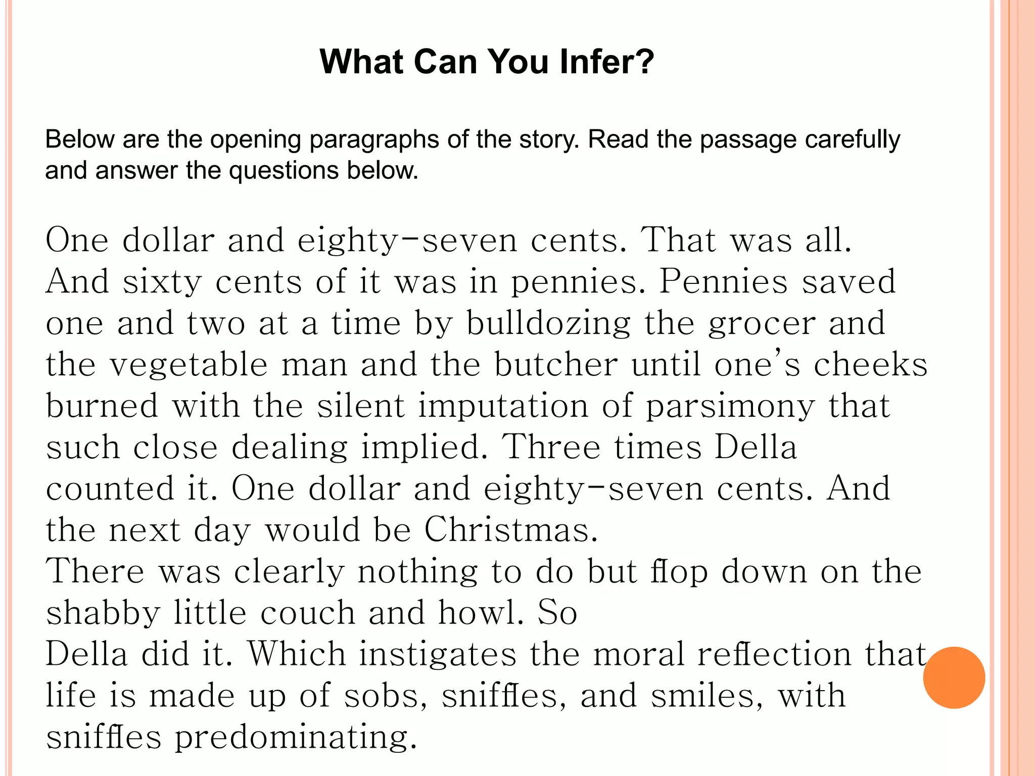 What Can You Infer?
Below are the opening paragraphs of the story. Read the passage carefully
and answer the questions below.
One dollar and eighty-seven cents. That was all.
And sixty cents of it was in pennies. Pennies saved
one and two at a time by bulldozing the grocer and
the vegetable man and the butcher until one’s cheeks
burned with the silent imputation of parsimony that
such close dealing implied. Three times Della
counted it. One dollar and eighty-seven cents. And
the next day would be Christmas.
There was clearly nothing to do but ﬂop down on the
shabby little couch and howl. So
Della did it. Which instigates the moral reﬂection that
life is made up of sobs, snifﬂes, and smiles, with
snifﬂes predominating.
 