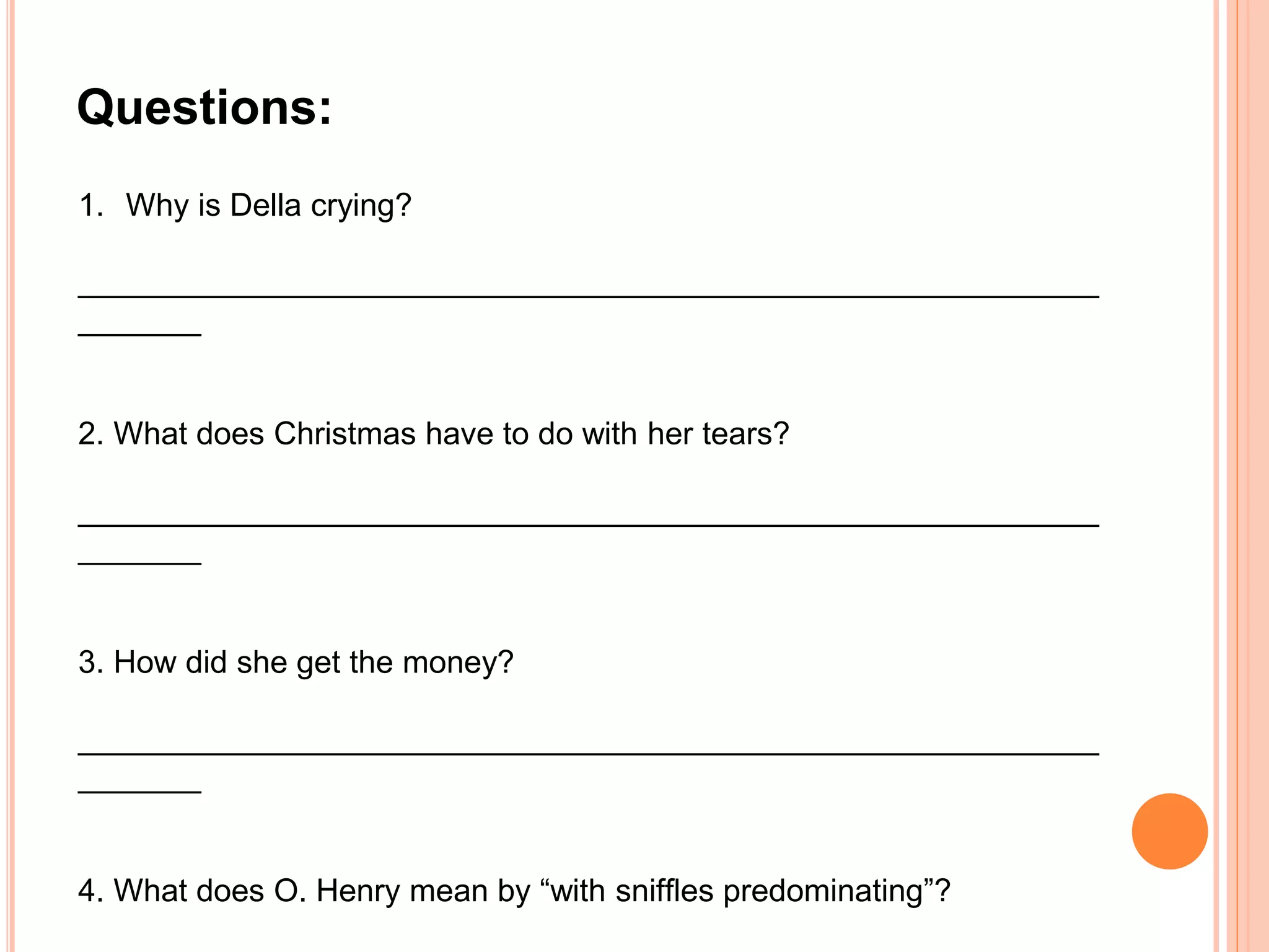 1. Why is Della crying?
__________________________________________________________
_______
2. What does Christmas have to do with her tears?
__________________________________________________________
_______
3. How did she get the money?
__________________________________________________________
_______
4. What does O. Henry mean by “with snifﬂes predominating”?
Questions:
 