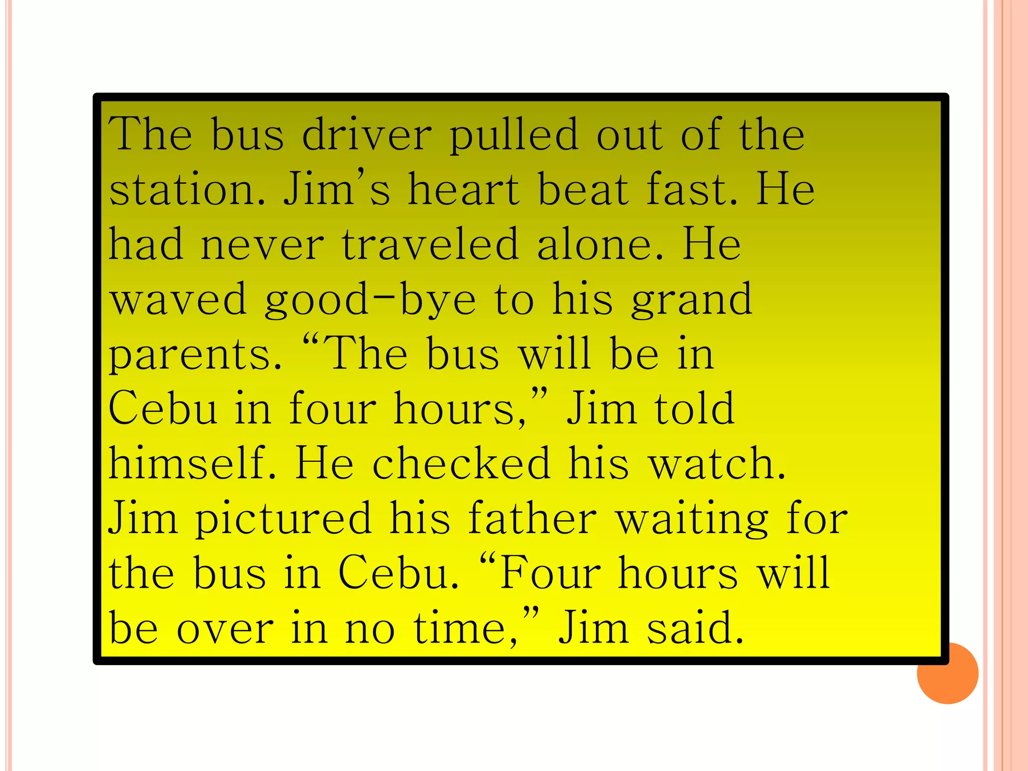 The bus driver pulled out of the
station. Jim’s heart beat fast. He
had never traveled alone. He
waved good-bye to his grand
parents. “The bus will be in
Cebu in four hours,” Jim told
himself. He checked his watch.
Jim pictured his father waiting for
the bus in Cebu. “Four hours will
be over in no time,” Jim said.
 