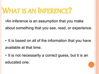 WHAT IS AN INFERENCE?
• It is based on all of the information that you have
available at that time.
• It is not necessarily a correct guess, but it is an
educated one.
•An inference is an assumption that you make
about something that you see, read, or experience.
 