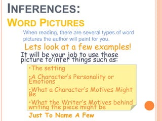 INFERENCES:
WORD PICTURES
When reading, there are several types of word
pictures the author will paint for you.
•The setting
•A Character’s Personality or
Emotions
•What a Character’s Motives Might
Be
•What the Writer’s Motives behind
writing the piece might be
Just To Name A Few
It will be your job to use those
picture to infer things such as:
Lets look at a few examples!
 