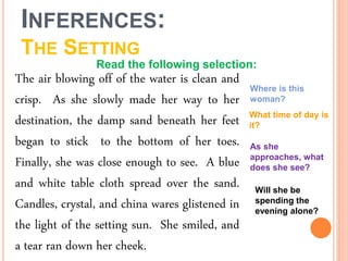 INFERENCES:
THE SETTING
The air blowing off of the water is clean and
crisp. As she slowly made her way to her
destination, the damp sand beneath her feet
began to stick to the bottom of her toes.
Finally, she was close enough to see. A blue
and white table cloth spread over the sand.
Candles, crystal, and china wares glistened in
the light of the setting sun. She smiled, and
a tear ran down her cheek.
Where is this
woman?
What time of day is
it?
As she
approaches, what
does she see?
Will she be
spending the
evening alone?
Read the following selection:
 
