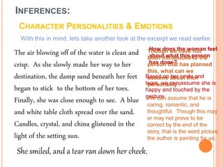 INFERENCES:
CHARACTER PERSONALITIES & EMOTIONS
With this in mind, lets take another look at the excerpt we read earlier.
The air blowing off of the water is clean and
crisp. As she slowly made her way to her
destination, the damp sand beneath her feet
began to stick to the bottom of her toes.
Finally, she was close enough to see. A blue
and white table cloth spread over the sand.
Candles, crystal, and china glistened in the
light of the setting sun.
How does the woman feel
about what this person
has done?
Though we have not
been introduced to the
person that has planned
this, what can we
assume about their
personality?
Based on her smile and
tears, we can assume she is
happy and touched by the
gesture.We can assume that he is
caring, romantic, and
thoughtful. Though this may
or may not prove to be
correct by the end of the
story, that is the word picture
the author is painting for us.
She smiled, and a tear ran down her cheek.
 