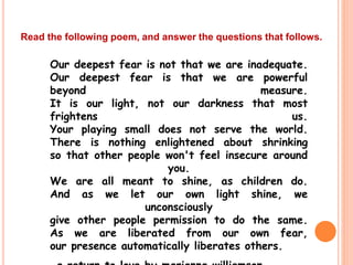 Our deepest fear is not that we are inadequate.
Our deepest fear is that we are powerful
beyond measure.
It is our light, not our darkness that most
frightens us.
Your playing small does not serve the world.
There is nothing enlightened about shrinking
so that other people won't feel insecure around
you.
We are all meant to shine, as children do.
And as we let our own light shine, we
unconsciously
give other people permission to do the same.
As we are liberated from our own fear,
our presence automatically liberates others.
Read the following poem, and answer the questions that follows.
 