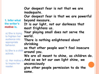 Our deepest fear is not that we are
inadequate.
Our deepest fear is that we are powerful
beyond measure.
It is our light, not our darkness that
most frightens us.
Your playing small does not serve the
world.
There is nothing enlightened about
shrinking
so that other people won't feel insecure
around you.
We are all meant to shine, as children do.
And as we let our own light shine, we
unconsciously
give other people permission to do the
same.
1. Infer what
the writer’s
motive is.
a) She is trying
to frighten her
audience into
appropriate
behavior.
b) She is a child
activist.
c) Her motive is
to inspire her
reader.
 