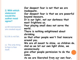 Our deepest fear is not that we are
inadequate.
Our deepest fear is that we are powerful
beyond measure.
It is our light, not our darkness that
most frightens us.
Your playing small does not serve the
world.
There is nothing enlightened about
shrinking
so that other people won't feel insecure
around you.
We are all meant to shine, as children do.
And as we let our own light shine, we
unconsciously
give other people permission to do the
same.
As we are liberated from our own fear,
2. With which
statement
would the
author most
agree?
a) All men/women
are created equal.
b) Life is not fair.
c) The only thing
to fear is fear
itself.
 