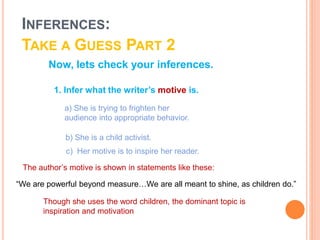 Now, lets check your inferences.
c) Her motive is to inspire her reader.
The author’s motive is shown in statements like these:
Though she uses the word children, the dominant topic is
inspiration and motivation
1. Infer what the writer’s motive is.
a) She is trying to frighten her
audience into appropriate behavior.
b) She is a child activist.
“We are powerful beyond measure…We are all meant to shine, as children do.”
INFERENCES:
TAKE A GUESS PART 2
 
