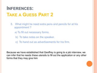 5. What might he need extra pens and pencils for at his
appointment ?
b) To take notes on the speaker.
c) To hand out as advertisements for his firm.
a) To fill out necessary forms.
Because we have established that Geoffrey is going to a job interview, we
can infer that he needs these utensils to fill out the application or any other
forms that they may give him
INFERENCES:
TAKE A GUESS PART 2
 