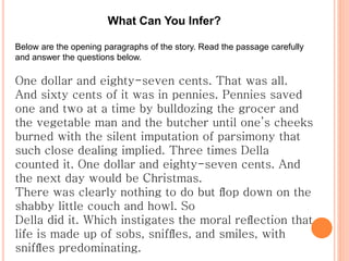 What Can You Infer?
Below are the opening paragraphs of the story. Read the passage carefully
and answer the questions below.
One dollar and eighty-seven cents. That was all.
And sixty cents of it was in pennies. Pennies saved
one and two at a time by bulldozing the grocer and
the vegetable man and the butcher until one’s cheeks
burned with the silent imputation of parsimony that
such close dealing implied. Three times Della
counted it. One dollar and eighty-seven cents. And
the next day would be Christmas.
There was clearly nothing to do but ﬂop down on the
shabby little couch and howl. So
Della did it. Which instigates the moral reﬂection that
life is made up of sobs, snifﬂes, and smiles, with
snifﬂes predominating.
 