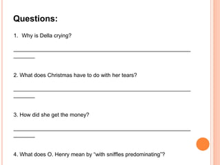 1. Why is Della crying?
__________________________________________________________
_______
2. What does Christmas have to do with her tears?
__________________________________________________________
_______
3. How did she get the money?
__________________________________________________________
_______
4. What does O. Henry mean by “with snifﬂes predominating”?
Questions:
 