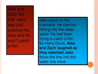Jake stood on the
riverbank. He cast his
fishing into the deep
water. He had been
trying to catch a fish
for many hours. Alex
and Zach laughed as
they watched Jake
throw the line into the
water one more.
Alex and
Zach felt
that Jake
was just
wasting his
time and he
won’t catch
a fish.
 