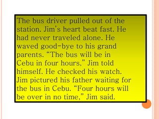 The bus driver pulled out of the
station. Jim’s heart beat fast. He
had never traveled alone. He
waved good-bye to his grand
parents. “The bus will be in
Cebu in four hours,” Jim told
himself. He checked his watch.
Jim pictured his father waiting for
the bus in Cebu. “Four hours will
be over in no time,” Jim said.
 