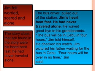 Jim felt
worried,
scared and
alone.
The story clues
that are found in
the story were
his heart beat
fast, he had
never traveled
alone.
The bus driver pulled out
of the station. Jim’s heart
beat fast. He had never
traveled alone. He waved
good-bye to his grandparents.
“The bus will be in Cebu in four
hours,” Jim told himself.
He checked his watch. Jim
pictured his father waiting for the
bus in Cebu. “Four hours will be
over in no time,” Jim
said.
 