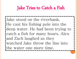 Jake stood on the riverbank.
He cast his fishing pole into the
deep water. He had been trying to
catch a fish for many hours. Alex
and Zach laughed as they
watched Jake throw the line into
the water one more time.
Jake Tries to Catch a Fish
 