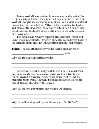 E. Kissner 2015 For classroom use only
James Weddell was another famous sailor and scientist. In
1823, his ship sailed farther south than any other up to that time.
Weddell brought back six samples of skins from a kind of seal that
no one had ever seen before. Although they searched for land—
and more of the new seals—they had to return north before they
could succeed. Weddell’s name is still given to the Antarctic seal
he discovered.
The sealers and whalers explored the Southern Ocean and
found many new islands. However, they also caused great harm to
the animals of the area. By 1825, seal populations had crashed.
Think: The seals that James Weddell found are now called
seals.
Why did the seal populations crash?
For several decades, many sealers and whalers found their
prey in other places. Not as many ships made the trip to the
waters around Antarctica. A few expeditions tried to find the
magnetic South Pole. However, the magnetic South Pole is far
inland. Sailors abandoned the search.
Why did sealers and whalers stop visiting Antarctica?
Why did sailors stop looking for the magnetic South Pole?
 