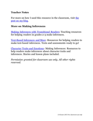 E. Kissner 2015 For classroom use only
Teacher Notes
For more on how I used this resource in the classroom, visit the
post on my blog.
More on Making Inferences
Making Inferences with Transitional Readers: Teaching resources
for helping readers in grades 2-3 make inferences.
Text-Based Inferences and More: Resources for helping readers to
make text-based inferences. Texts and assessments ready to go!
Character Traits and Emotions: Making Inferences: Resources to
help readers make inferences about character traits and
inferences. Stories and lesson plans included.
Permission granted for classroom use only. All other rights
reserved.
 