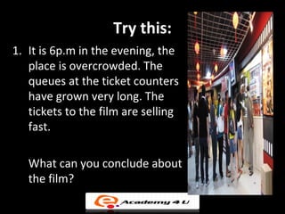 Try this:
1. It is 6p.m in the evening, the
   place is overcrowded. The
   queues at the ticket counters
   have grown very long. The
   tickets to the film are selling
   fast.

   What can you conclude about
   the film?
 