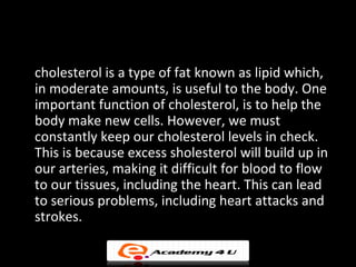 Read the paragraph carefully and come up with your own
                       conclusion.

cholesterol is a type of fat known as lipid which,
in moderate amounts, is useful to the body. One
important function of cholesterol, is to help the
body make new cells. However, we must
constantly keep our cholesterol levels in check.
This is because excess sholesterol will build up in
our arteries, making it difficult for blood to flow
to our tissues, including the heart. This can lead
to serious problems, including heart attacks and
strokes.
 