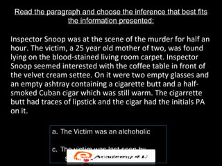 Read the paragraph and choose the inference that best fits
                the information presented:

Inspector Snoop was at the scene of the murder for half an
hour. The victim, a 25 year old mother of two, was found
lying on the blood-stained living room carpet. Inspector
Snoop seemed interested with the coffee table in front of
the velvet cream settee. On it were two empty glasses and
an empty ashtray containing a cigarette butt and a half-
smoked Cuban cigar which was still warm. The cigarrette
butt had traces of lipstick and the cigar had the initials PA
on it.

            a. The Victim was an alchoholic

            c. The victim was last seen by
                someone with the intials PA
 