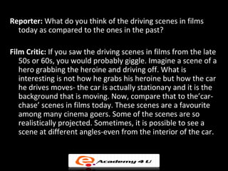 Reporter: What do you think of the driving scenes in films
  today as compared to the ones in the past?

Film Critic: If you saw the driving scenes in films from the late
   50s or 60s, you would probably giggle. Imagine a scene of a
   hero grabbing the heroine and driving off. What is
   interesting is not how he grabs his heroine but how the car
   he drives moves- the car is actually stationary and it is the
   background that is moving. Now, compare that to the’car-
   chase’ scenes in films today. These scenes are a favourite
   among many cinema goers. Some of the scenes are so
   realistically projected. Sometimes, it is possible to see a
   scene at different angles-even from the interior of the car.
 