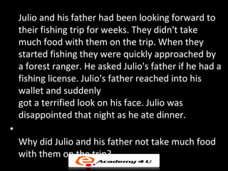 Julio and his father had been looking forward to
    their fishing trip for weeks. They didn't take
    much food with them on the trip. When they
    started fishing they were quickly approached by
    a forest ranger. He asked Julio's father if he had a
    fishing license. Julio's father reached into his
    wallet and suddenly
    got a terrified look on his face. Julio was
    disappointed that night as he ate dinner.
•
    Why did Julio and his father not take much food
    with them on the trip?
 