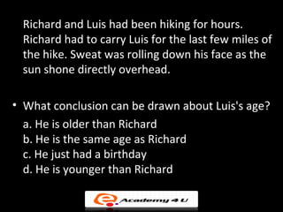 Richard and Luis had been hiking for hours.
 Richard had to carry Luis for the last few miles of
 the hike. Sweat was rolling down his face as the
 sun shone directly overhead.

• What conclusion can be drawn about Luis's age?
  a. He is older than Richard
  b. He is the same age as Richard
  c. He just had a birthday
  d. He is younger than Richard
 