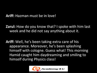 Ariff: Hazman must be in love!

Zarul: How do you know that? I spoke with him last
  week and he did not say anything about it.

Ariff: Well, he’s been taking extra care of his
  appearance. Moreover, he’s been splashing
  himself with cologne. Guess what! This morning
  Hamid caught him daydreaming and smiling to
  himself during Physics class!
 