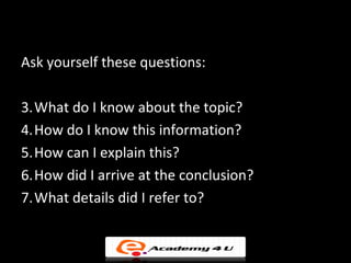 You can also…

Ask yourself these questions:

3.What do I know about the topic?
4.How do I know this information?
5.How can I explain this?
6.How did I arrive at the conclusion?
7.What details did I refer to?
 