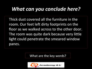 What can you conclude here?
Thick dust covered all the furniture in the
room. Our feet left dirty footprints on the
floor as we walked across to the other door.
The room was quite dark because very little
light could penetrate the smeared window
panes.

            What are the key words?
 