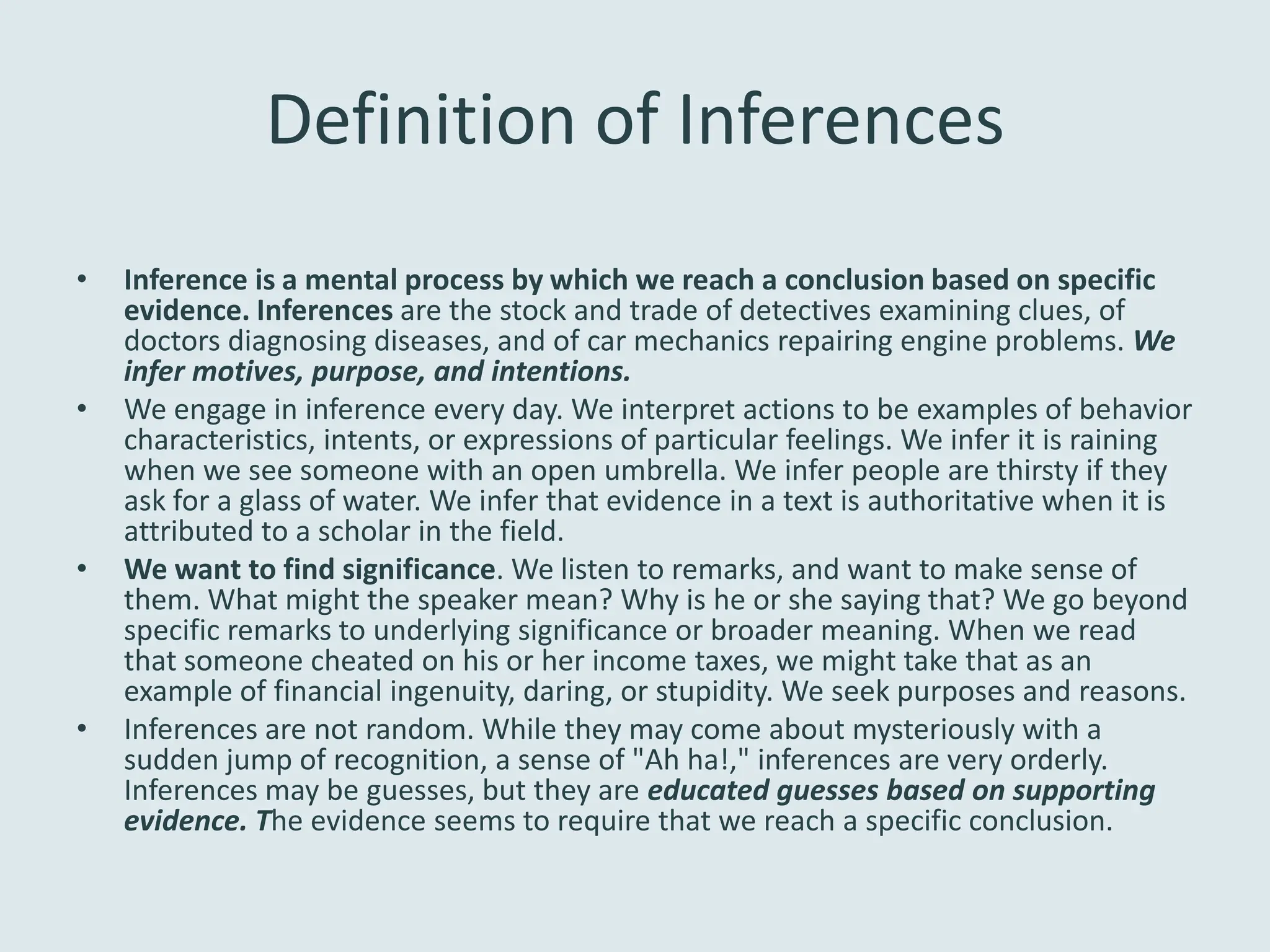 Definition of Inferences
•   Inference is a mental process by which we reach a conclusion based on specific
    evidence. Inferences are the stock and trade of detectives examining clues, of
    doctors diagnosing diseases, and of car mechanics repairing engine problems. We
    infer motives, purpose, and intentions.
•   We engage in inference every day. We interpret actions to be examples of behavior
    characteristics, intents, or expressions of particular feelings. We infer it is raining
    when we see someone with an open umbrella. We infer people are thirsty if they
    ask for a glass of water. We infer that evidence in a text is authoritative when it is
    attributed to a scholar in the field.
•   We want to find significance. We listen to remarks, and want to make sense of
    them. What might the speaker mean? Why is he or she saying that? We go beyond
    specific remarks to underlying significance or broader meaning. When we read
    that someone cheated on his or her income taxes, we might take that as an
    example of financial ingenuity, daring, or stupidity. We seek purposes and reasons.
•   Inferences are not random. While they may come about mysteriously with a
    sudden jump of recognition, a sense of "Ah ha!," inferences are very orderly.
    Inferences may be guesses, but they are educated guesses based on supporting
    evidence. The evidence seems to require that we reach a specific conclusion.
 