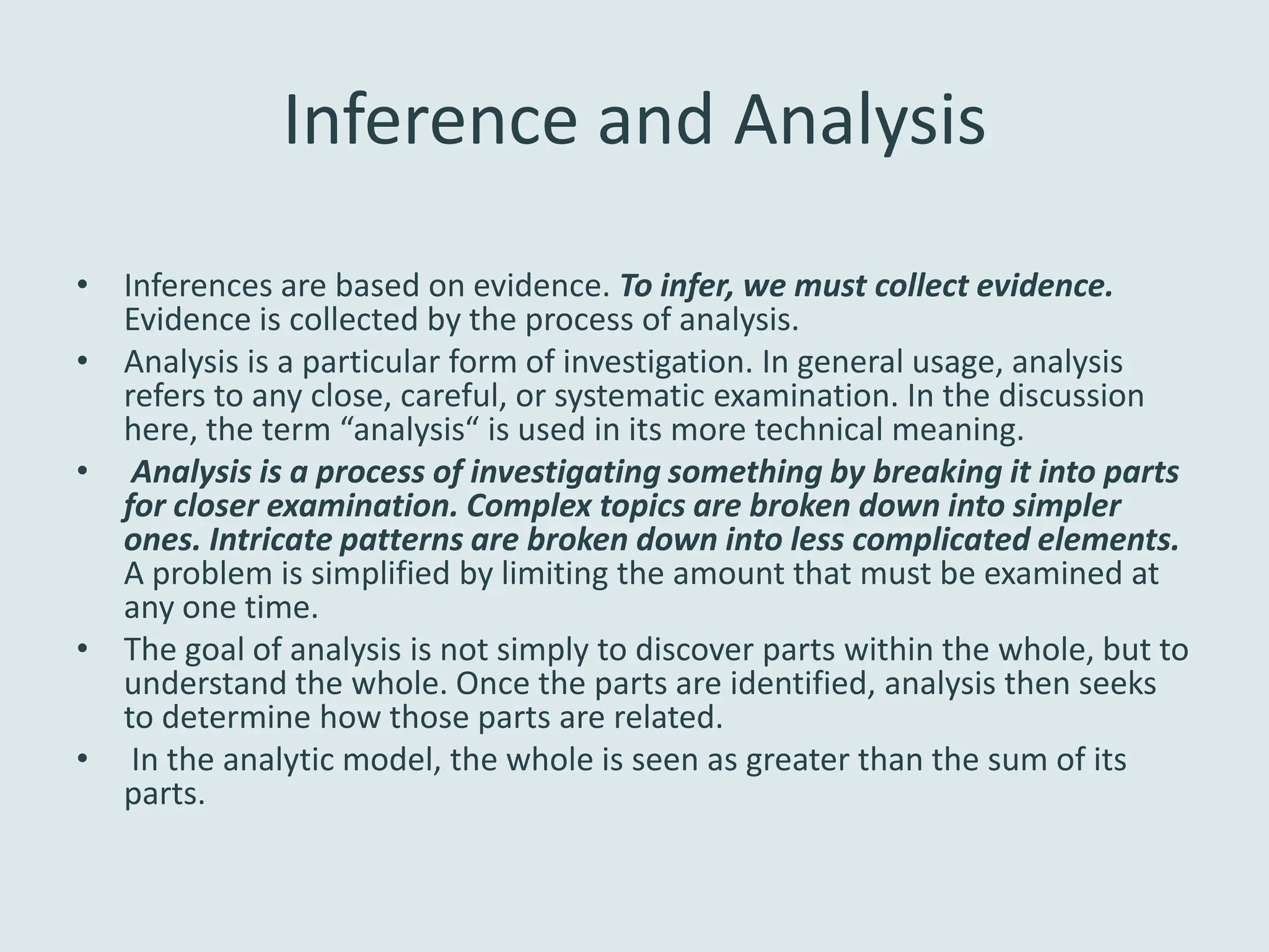 Inference and Analysis
• Inferences are based on evidence. To infer, we must collect evidence.
  Evidence is collected by the process of analysis.
• Analysis is a particular form of investigation. In general usage, analysis
  refers to any close, careful, or systematic examination. In the discussion
  here, the term “analysis“ is used in its more technical meaning.
• Analysis is a process of investigating something by breaking it into parts
  for closer examination. Complex topics are broken down into simpler
  ones. Intricate patterns are broken down into less complicated elements.
  A problem is simplified by limiting the amount that must be examined at
  any one time.
• The goal of analysis is not simply to discover parts within the whole, but to
  understand the whole. Once the parts are identified, analysis then seeks
  to determine how those parts are related.
• In the analytic model, the whole is seen as greater than the sum of its
  parts.
 