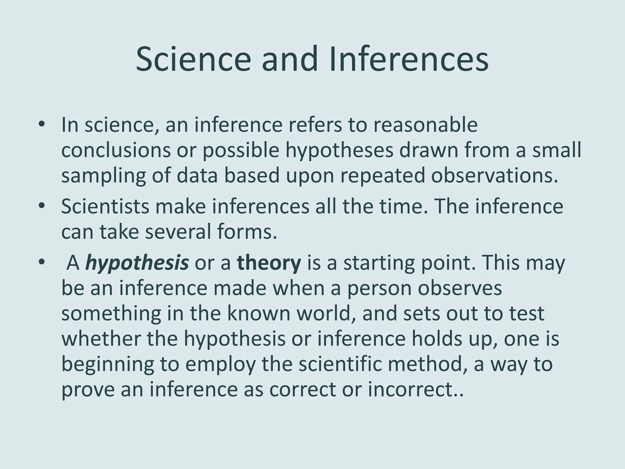 Science and Inferences
• In science, an inference refers to reasonable
  conclusions or possible hypotheses drawn from a small
  sampling of data based upon repeated observations.
• Scientists make inferences all the time. The inference
  can take several forms.
• A hypothesis or a theory is a starting point. This may
  be an inference made when a person observes
  something in the known world, and sets out to test
  whether the hypothesis or inference holds up, one is
  beginning to employ the scientific method, a way to
  prove an inference as correct or incorrect..
 