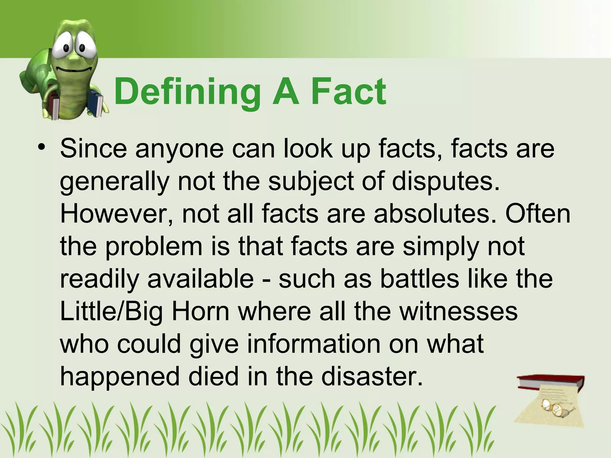• Since anyone can look up facts, facts are
generally not the subject of disputes.
However, not all facts are absolutes. Often
the problem is that facts are simply not
readily available - such as battles like the
Little/Big Horn where all the witnesses
who could give information on what
happened died in the disaster.
Defining A Fact
 
