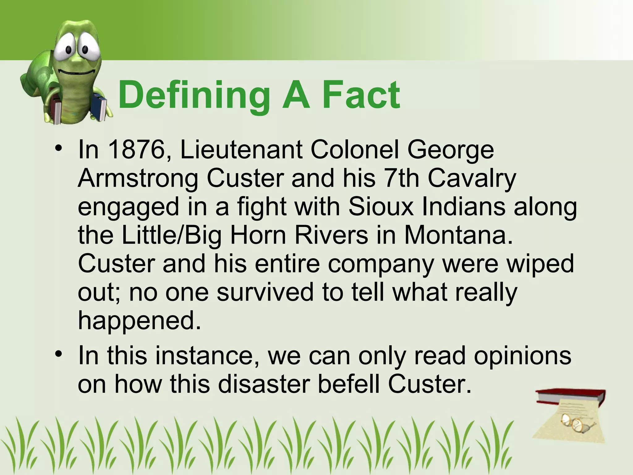 • In 1876, Lieutenant Colonel George
Armstrong Custer and his 7th Cavalry
engaged in a fight with Sioux Indians along
the Little/Big Horn Rivers in Montana.
Custer and his entire company were wiped
out; no one survived to tell what really
happened.
• In this instance, we can only read opinions
on how this disaster befell Custer.
Defining A Fact
 