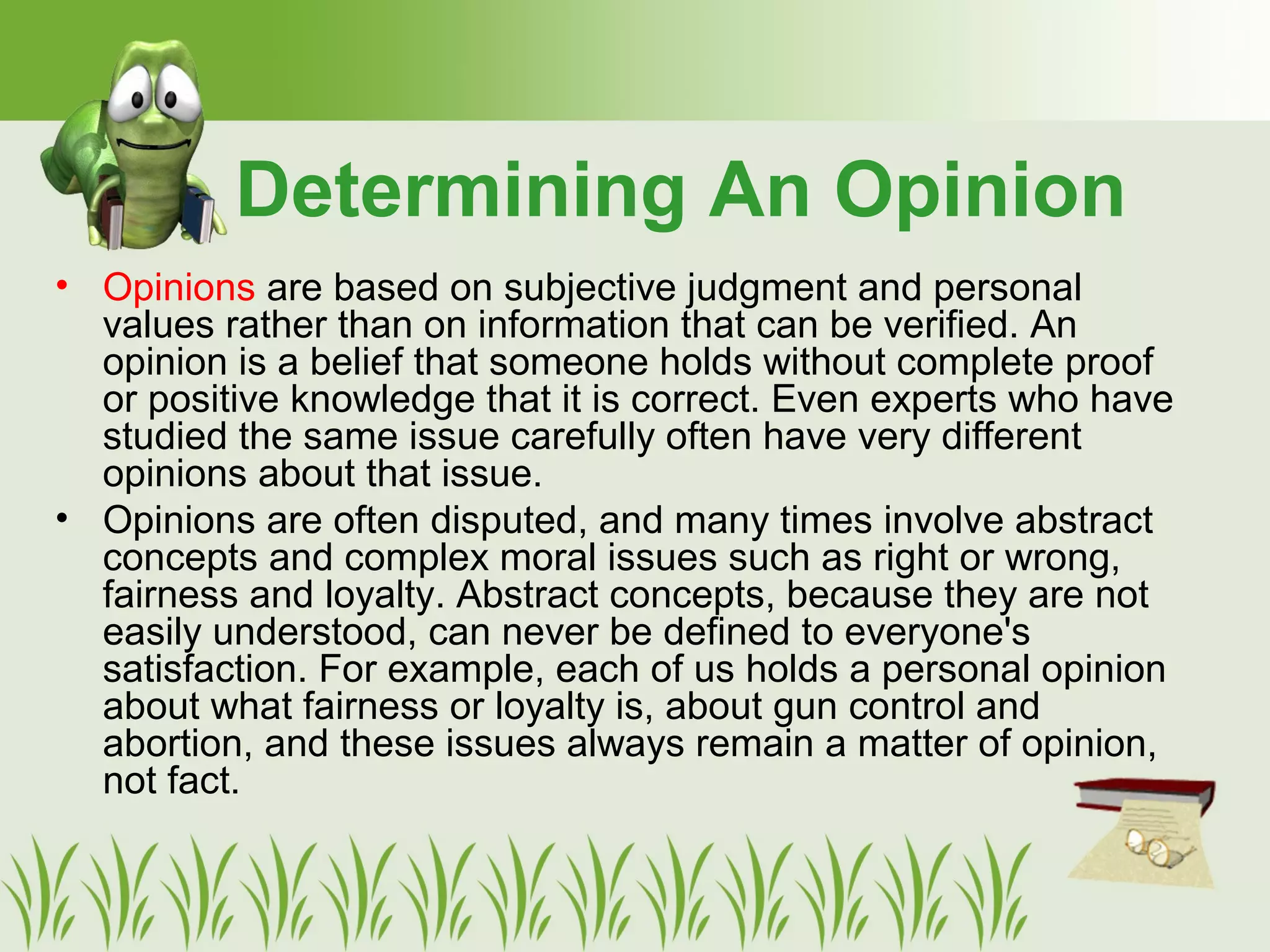 Determining An Opinion
• Opinions are based on subjective judgment and personal
values rather than on information that can be verified. An
opinion is a belief that someone holds without complete proof
or positive knowledge that it is correct. Even experts who have
studied the same issue carefully often have very different
opinions about that issue.
• Opinions are often disputed, and many times involve abstract
concepts and complex moral issues such as right or wrong,
fairness and loyalty. Abstract concepts, because they are not
easily understood, can never be defined to everyone's
satisfaction. For example, each of us holds a personal opinion
about what fairness or loyalty is, about gun control and
abortion, and these issues always remain a matter of opinion,
not fact.
 
