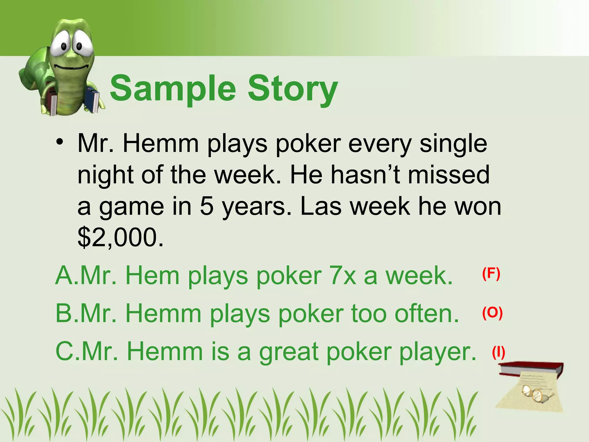• Mr. Hemm plays poker every single
night of the week. He hasn’t missed
a game in 5 years. Las week he won
$2,000.
A.Mr. Hem plays poker 7x a week.
B.Mr. Hemm plays poker too often.
C.Mr. Hemm is a great poker player.
Sample Story
(F)
(O)
(I)
 