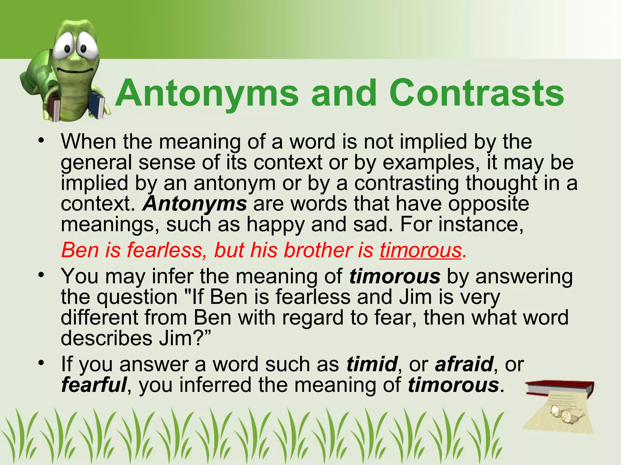 Antonyms and Contrasts
• When the meaning of a word is not implied by the
general sense of its context or by examples, it may be
implied by an antonym or by a contrasting thought in a
context. Antonyms are words that have opposite
meanings, such as happy and sad. For instance,
Ben is fearless, but his brother is timorous.
• You may infer the meaning of timorous by answering
the question "If Ben is fearless and Jim is very
different from Ben with regard to fear, then what word
describes Jim?”
• If you answer a word such as timid, or afraid, or
fearful, you inferred the meaning of timorous.
 