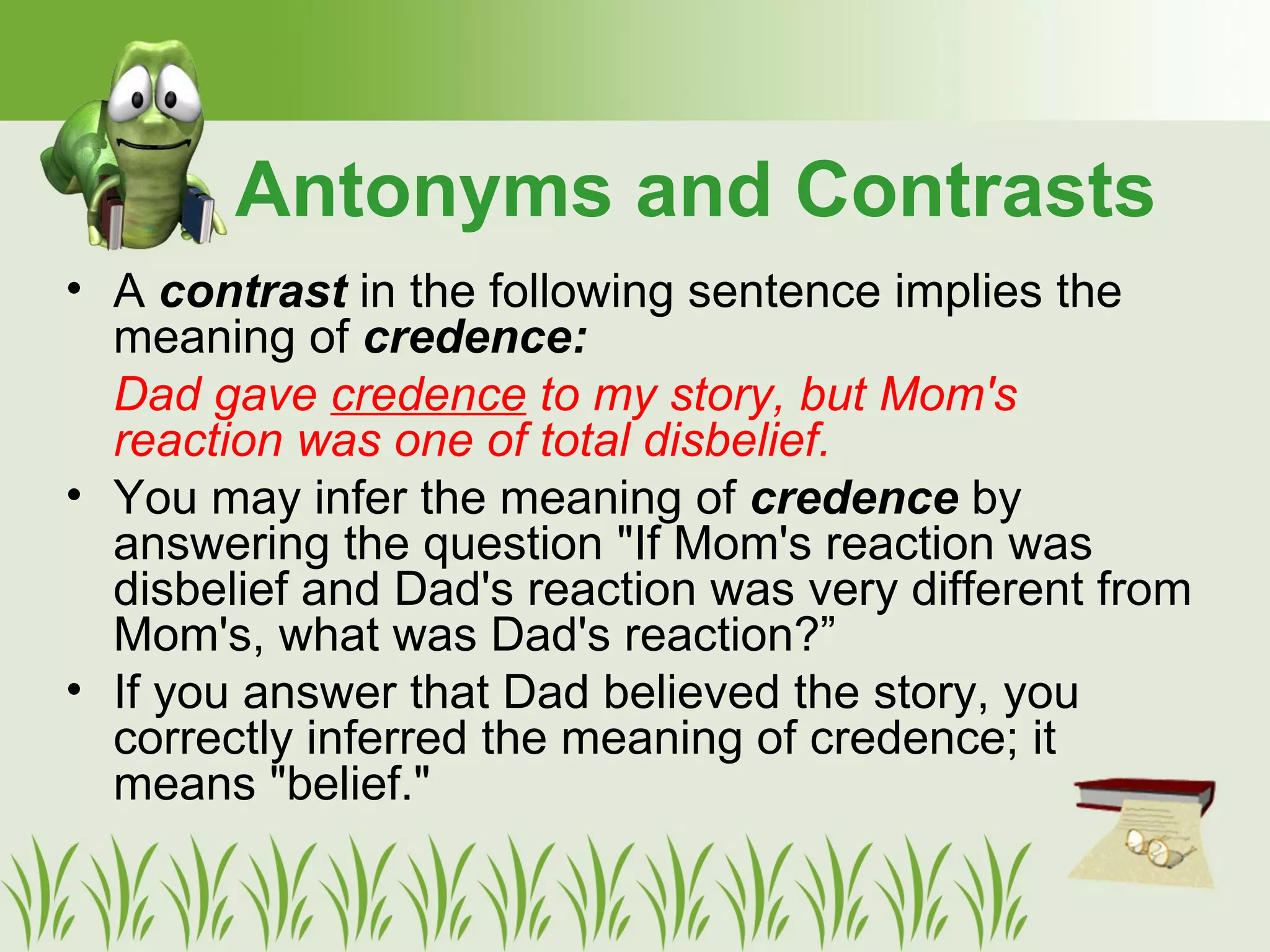 • A contrast in the following sentence implies the
meaning of credence:
Dad gave credence to my story, but Mom's
reaction was one of total disbelief.
• You may infer the meaning of credence by
answering the question "If Mom's reaction was
disbelief and Dad's reaction was very different from
Mom's, what was Dad's reaction?”
• If you answer that Dad believed the story, you
correctly inferred the meaning of credence; it
means "belief."
Antonyms and Contrasts
 