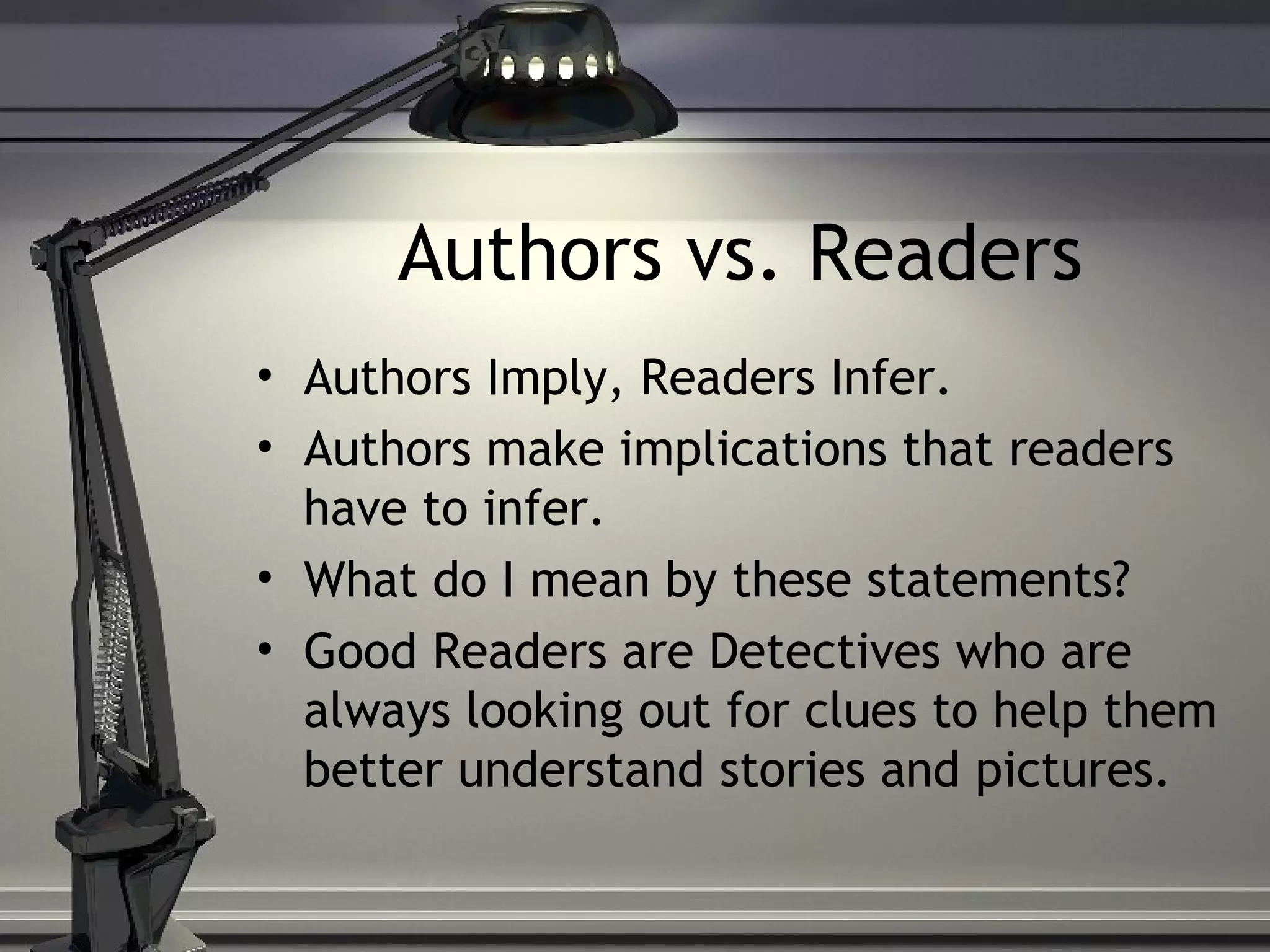 Authors vs. Readers
• Authors Imply, Readers Infer.
• Authors make implications that readers
have to infer.
• What do I mean by these statements?
• Good Readers are Detectives who are
always looking out for clues to help them
better understand stories and pictures.
 