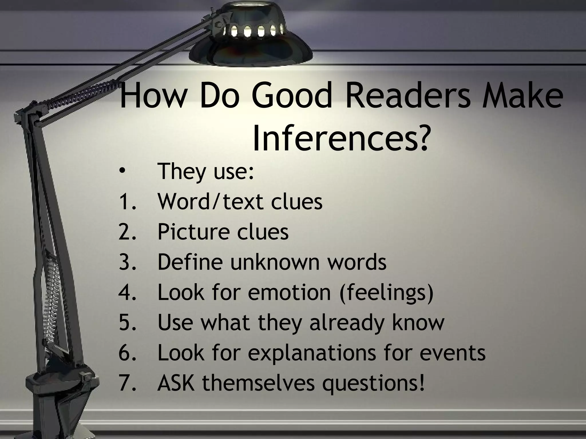 How Do Good Readers Make
Inferences?
• They use:
1. Word/text clues
2. Picture clues
3. Define unknown words
4. Look for emotion (feelings)
5. Use what they already know
6. Look for explanations for events
7. ASK themselves questions!
 