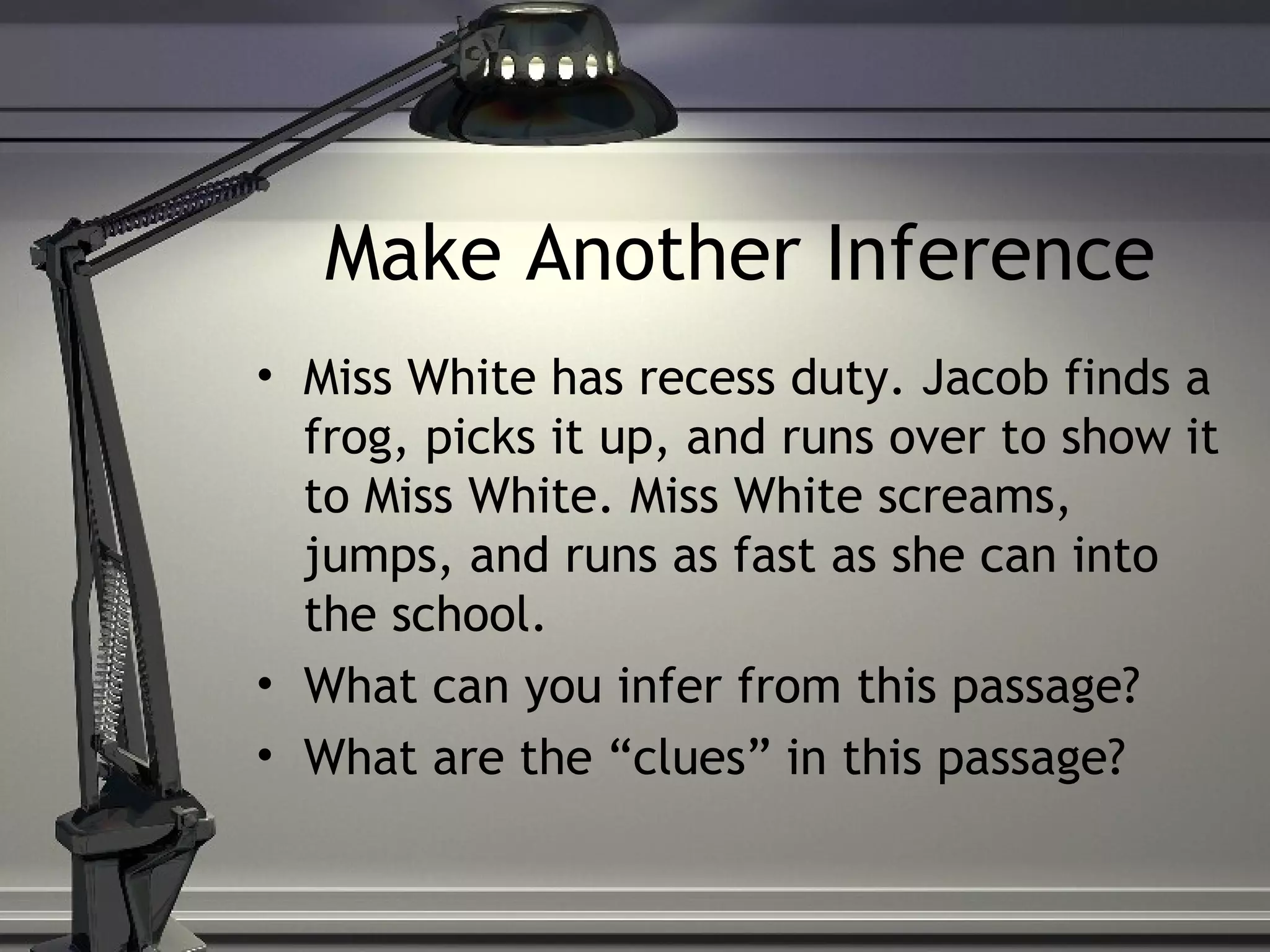 Make Another Inference
• Miss White has recess duty. Jacob finds a
frog, picks it up, and runs over to show it
to Miss White. Miss White screams,
jumps, and runs as fast as she can into
the school.
• What can you infer from this passage?
• What are the “clues” in this passage?
 