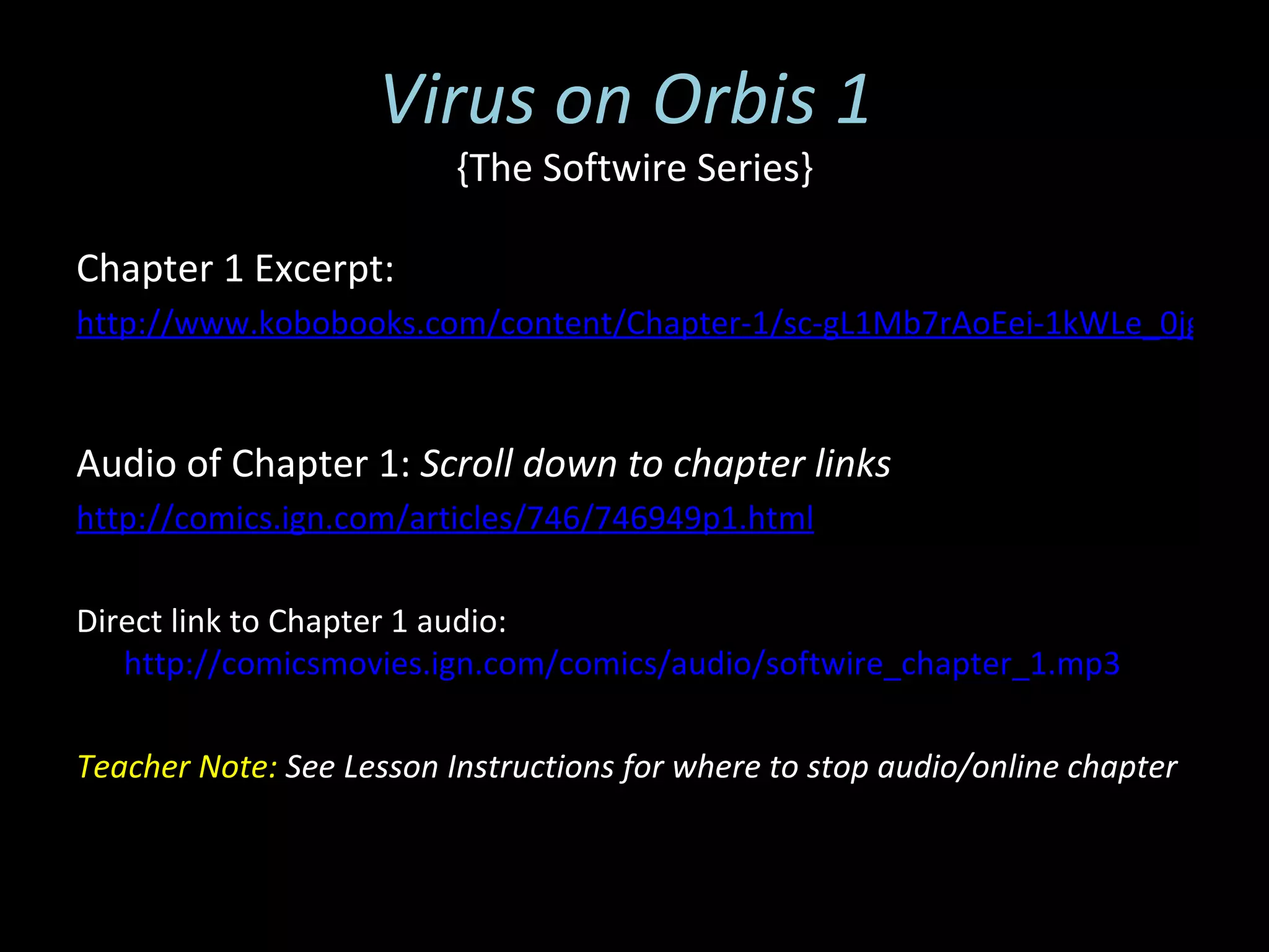 Virus on Orbis 1
                          {The Softwire Series}

Chapter 1 Excerpt:
http://www.kobobooks.com/content/Chapter-1/sc-gL1Mb7rAoEei-1kWLe_0jg/pag



Audio of Chapter 1: Scroll down to chapter links
http://comics.ign.com/articles/746/746949p1.html

Direct link to Chapter 1 audio:
   http://comicsmovies.ign.com/comics/audio/softwire_chapter_1.mp3

Teacher Note: See Lesson Instructions for where to stop audio/online chapter
 