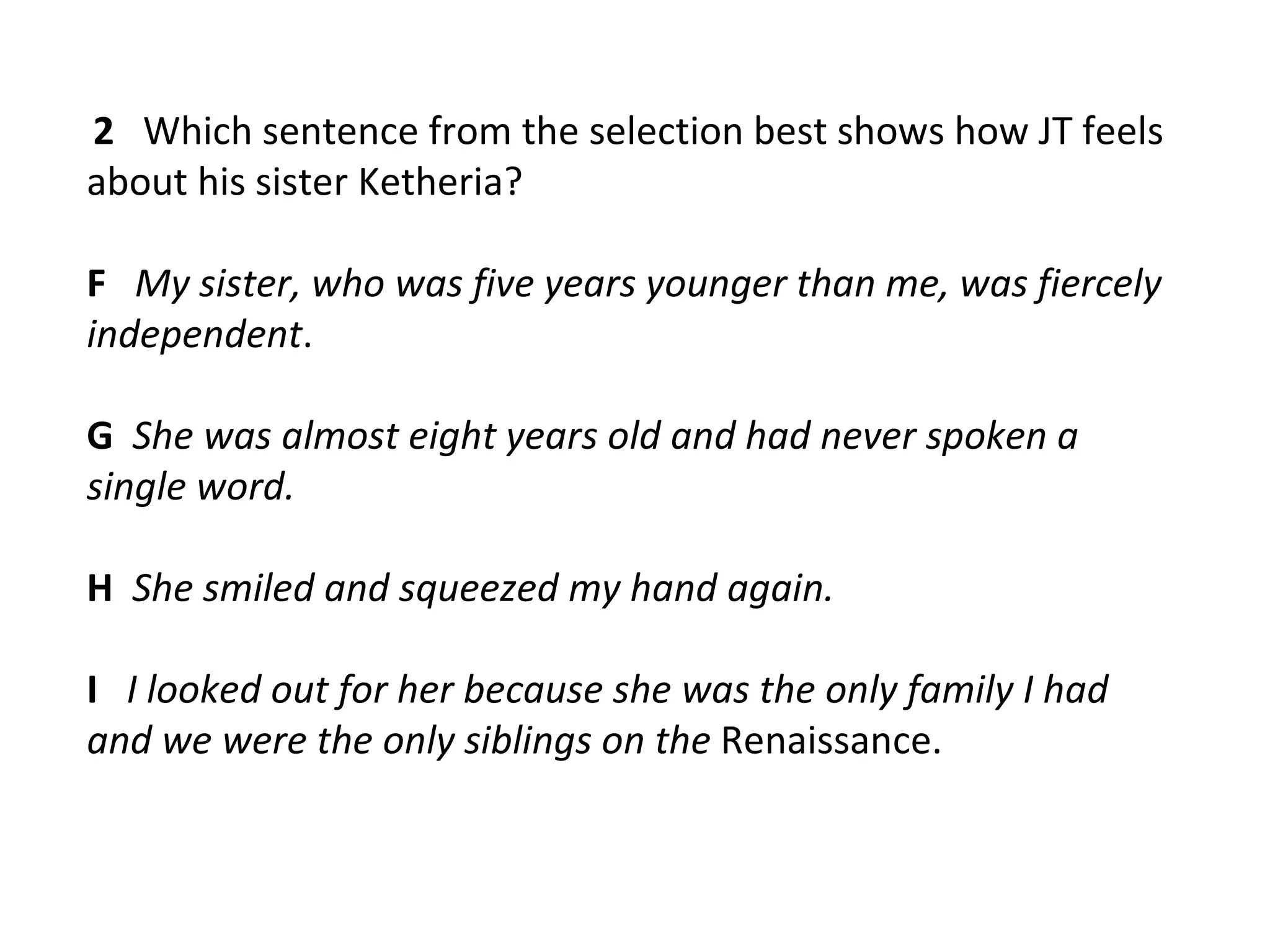 2 Which sentence from the selection best shows how JT feels
about his sister Ketheria?

F My sister, who was five years younger than me, was fiercely
independent.

G She was almost eight years old and had never spoken a
single word.

H She smiled and squeezed my hand again.

I I looked out for her because she was the only family I had
and we were the only siblings on the Renaissance.
 