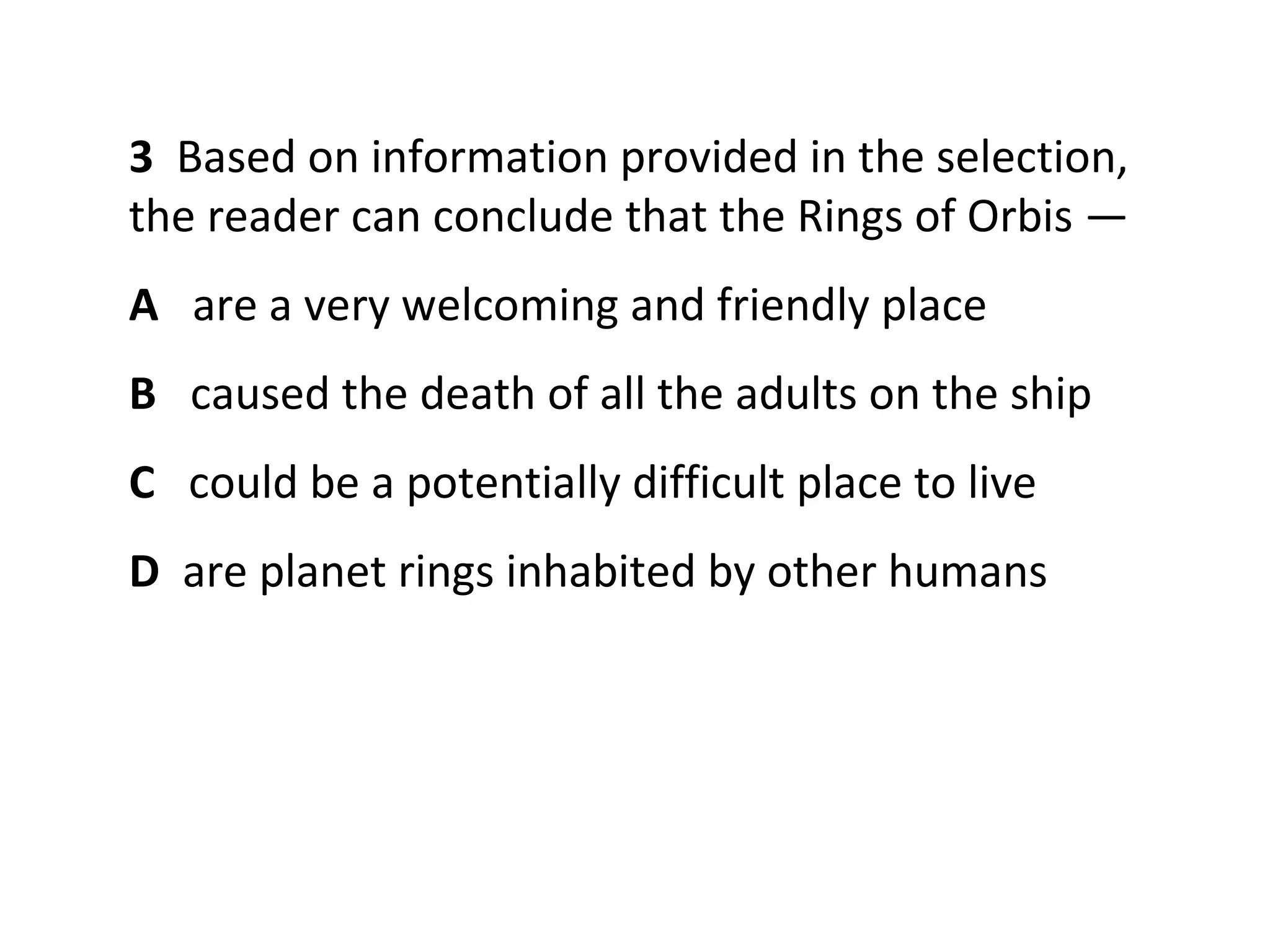 3 Based on information provided in the selection,
the reader can conclude that the Rings of Orbis —
A are a very welcoming and friendly place
B caused the death of all the adults on the ship
C could be a potentially difficult place to live
D are planet rings inhabited by other humans
 