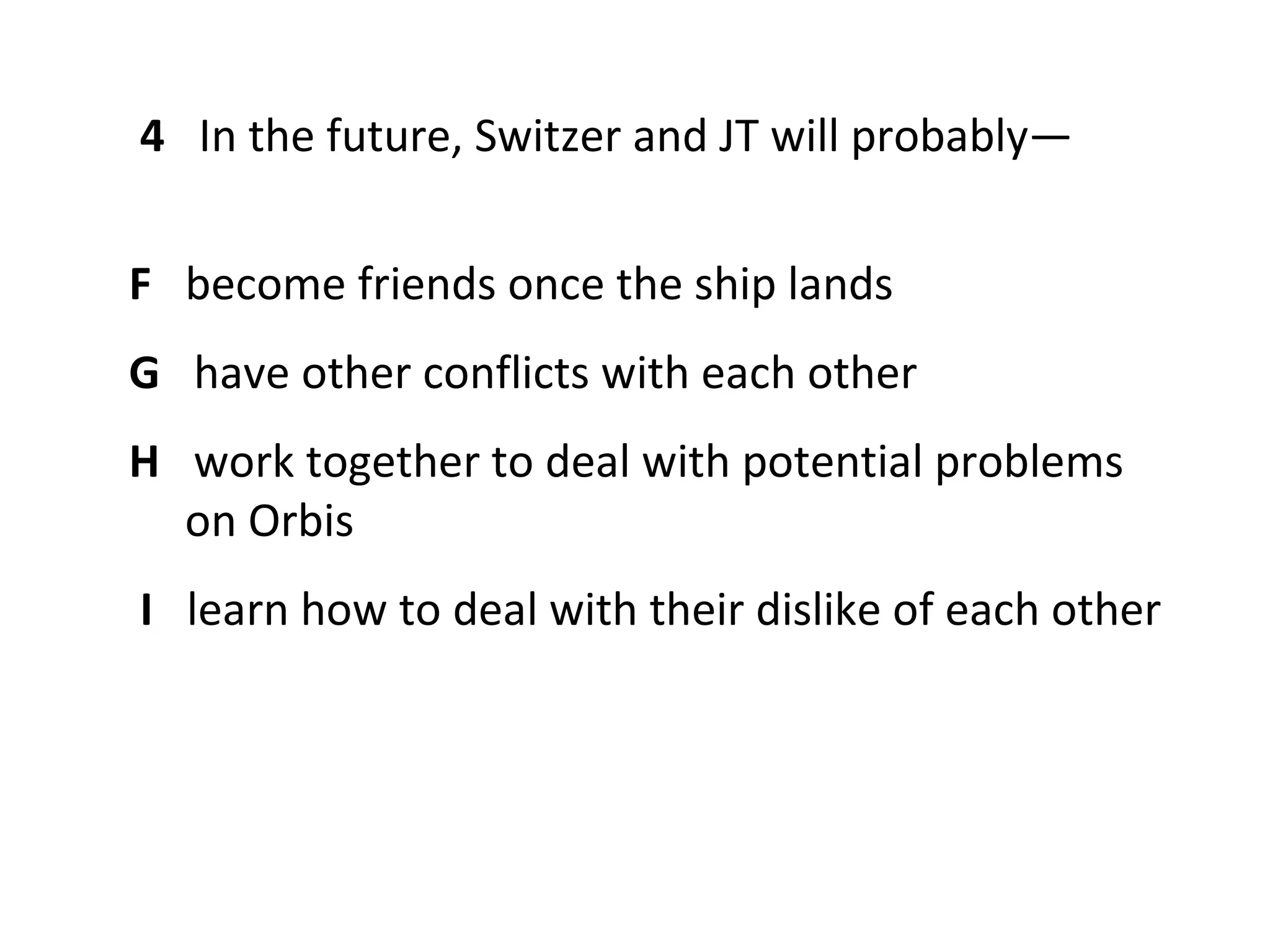 4 In the future, Switzer and JT will probably—


F become friends once the ship lands
G have other conflicts with each other
H work together to deal with potential problems
  on Orbis
I learn how to deal with their dislike of each other
 