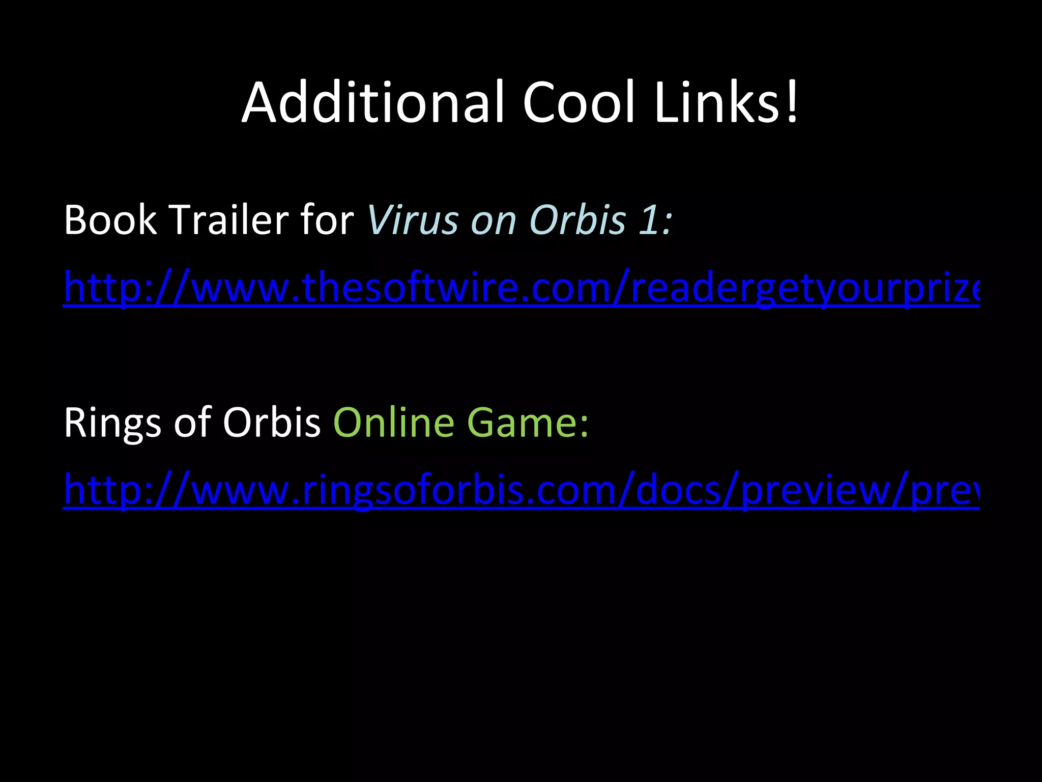 Additional Cool Links!
Book Trailer for Virus on Orbis 1:
http://www.thesoftwire.com/readergetyourprize/do

Rings of Orbis Online Game:
http://www.ringsoforbis.com/docs/preview/preview
 